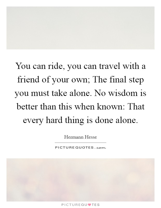 You can ride, you can travel with a friend of your own; The final step you must take alone. No wisdom is better than this when known: That every hard thing is done alone. Picture Quote #1