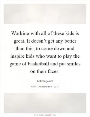 Working with all of these kids is great. It doesn’t get any better than this, to come down and inspire kids who want to play the game of basketball and put smiles on their faces Picture Quote #1