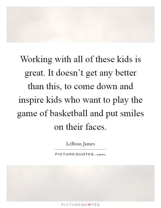 Working with all of these kids is great. It doesn't get any better than this, to come down and inspire kids who want to play the game of basketball and put smiles on their faces. Picture Quote #1