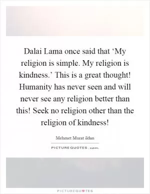 Dalai Lama once said that ‘My religion is simple. My religion is kindness.’ This is a great thought! Humanity has never seen and will never see any religion better than this! Seek no religion other than the religion of kindness! Picture Quote #1