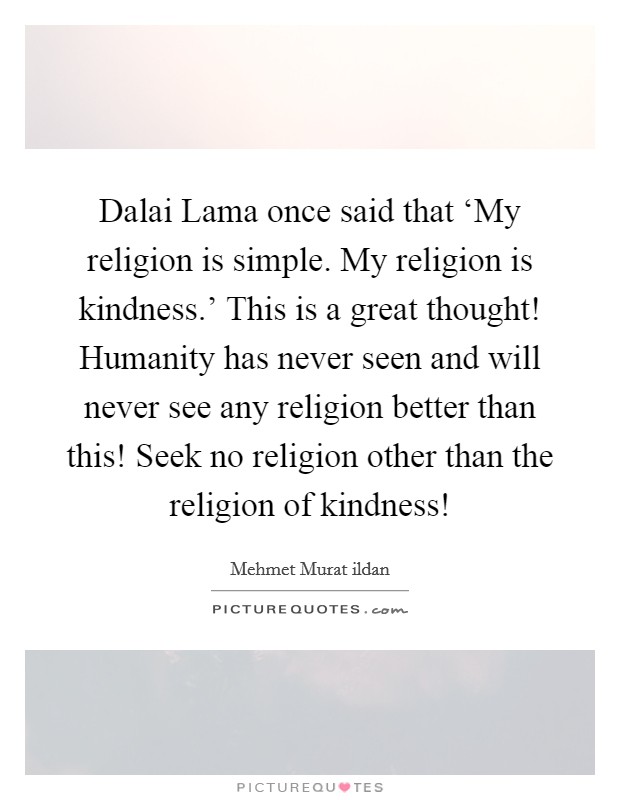Dalai Lama once said that ‘My religion is simple. My religion is kindness.' This is a great thought! Humanity has never seen and will never see any religion better than this! Seek no religion other than the religion of kindness! Picture Quote #1