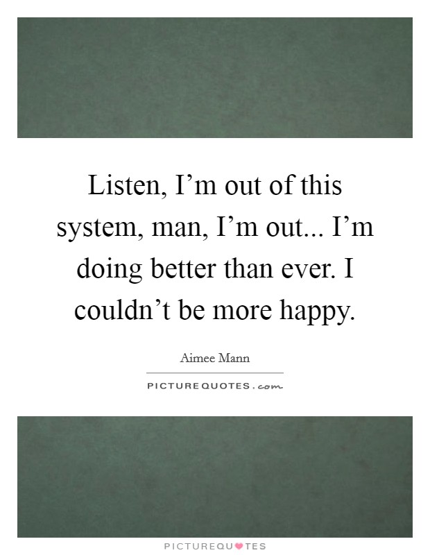Listen, I'm out of this system, man, I'm out... I'm doing better than ever. I couldn't be more happy. Picture Quote #1