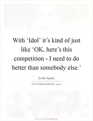 With ‘Idol’ it’s kind of just like ‘OK, here’s this competition - I need to do better than somebody else.’ Picture Quote #1