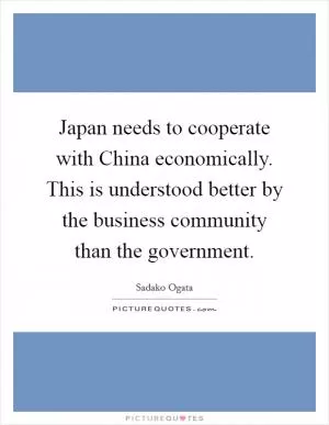 Japan needs to cooperate with China economically. This is understood better by the business community than the government Picture Quote #1