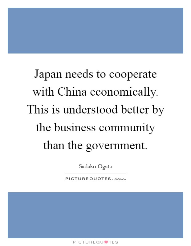 Japan needs to cooperate with China economically. This is understood better by the business community than the government. Picture Quote #1