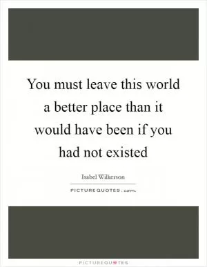 You must leave this world a better place than it would have been if you had not existed Picture Quote #1
