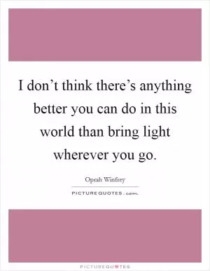 I don’t think there’s anything better you can do in this world than bring light wherever you go Picture Quote #1