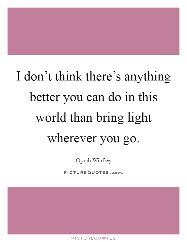 I don't think there's anything better you can do in this world than bring light wherever you go. Picture Quote #1