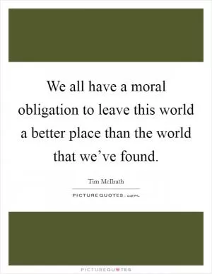 We all have a moral obligation to leave this world a better place than the world that we’ve found Picture Quote #1
