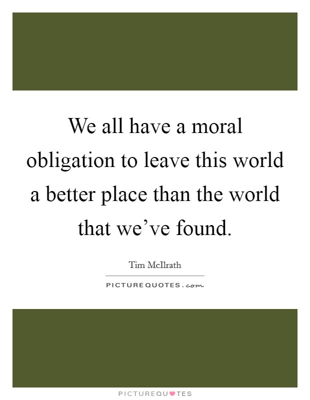 We all have a moral obligation to leave this world a better place than the world that we've found. Picture Quote #1