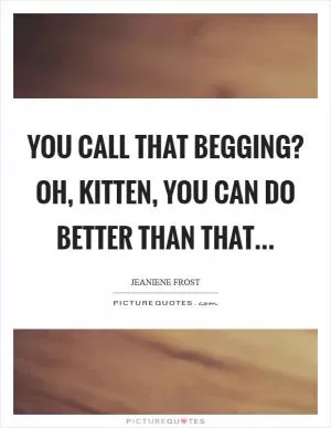 You call that begging? Oh, Kitten, you can do better than that Picture Quote #1