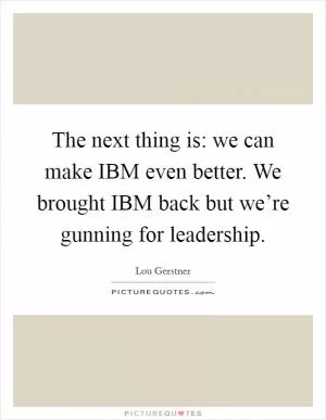 The next thing is: we can make IBM even better. We brought IBM back but we’re gunning for leadership Picture Quote #1