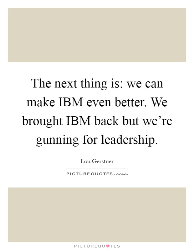 The next thing is: we can make IBM even better. We brought IBM back but we're gunning for leadership. Picture Quote #1
