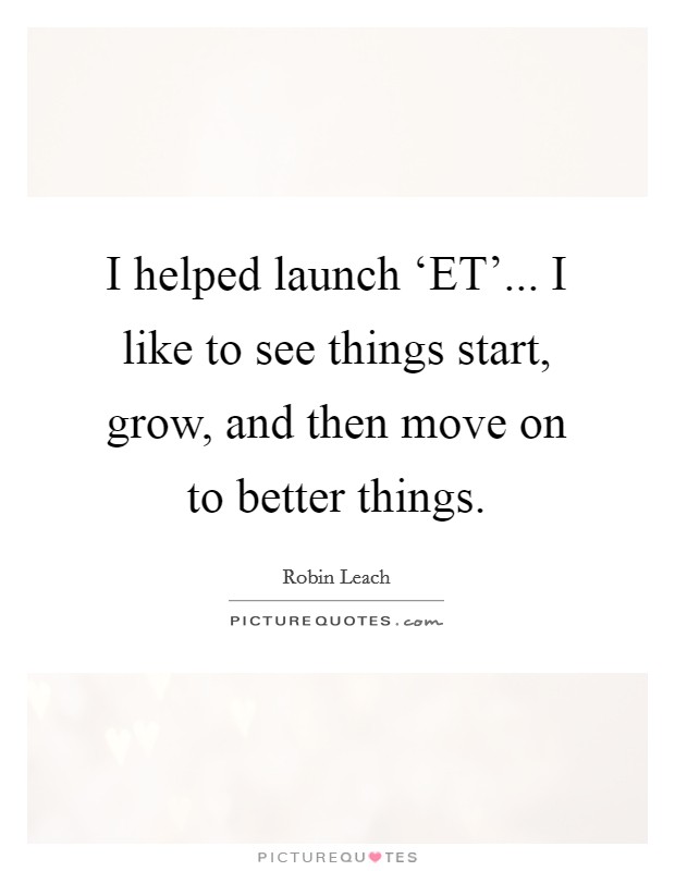 I helped launch ‘ET'... I like to see things start, grow, and then move on to better things. Picture Quote #1