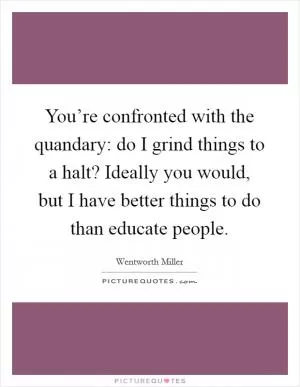 You’re confronted with the quandary: do I grind things to a halt? Ideally you would, but I have better things to do than educate people Picture Quote #1
