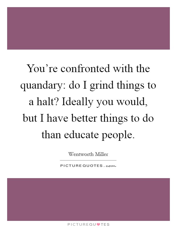 You're confronted with the quandary: do I grind things to a halt? Ideally you would, but I have better things to do than educate people. Picture Quote #1