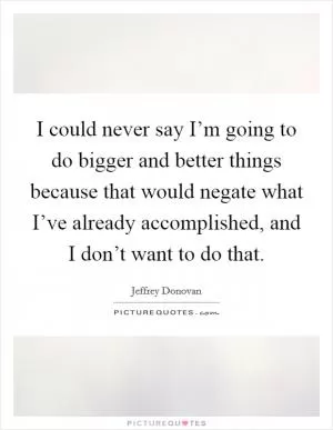 I could never say I’m going to do bigger and better things because that would negate what I’ve already accomplished, and I don’t want to do that Picture Quote #1