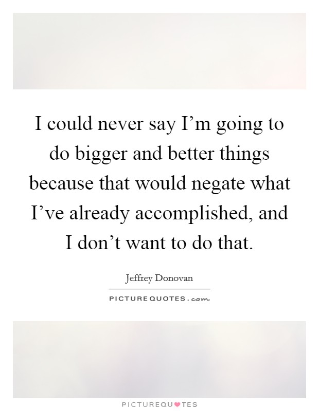 I could never say I'm going to do bigger and better things because that would negate what I've already accomplished, and I don't want to do that. Picture Quote #1