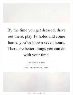 By the time you get dressed, drive out there, play 18 holes and come home, you’ve blown seven hours. There are better things you can do with your time Picture Quote #1