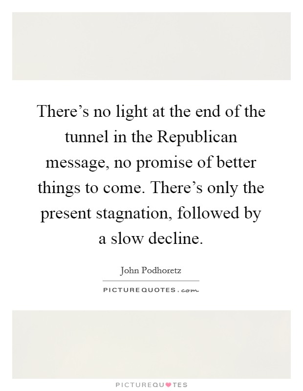 There's no light at the end of the tunnel in the Republican message, no promise of better things to come. There's only the present stagnation, followed by a slow decline. Picture Quote #1