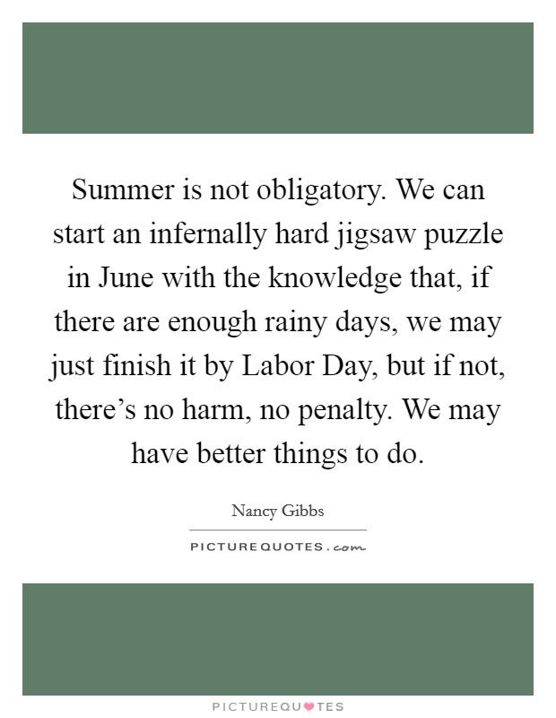 Summer is not obligatory. We can start an infernally hard jigsaw puzzle in June with the knowledge that, if there are enough rainy days, we may just finish it by Labor Day, but if not, there's no harm, no penalty. We may have better things to do. Picture Quote #1