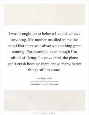 I was brought up to believe I could achieve anything. My mother instilled in me the belief that there was always something great coming. For example, even though I’m afraid of flying, I always think the plane can’t crash because there are so many better things still to come Picture Quote #1