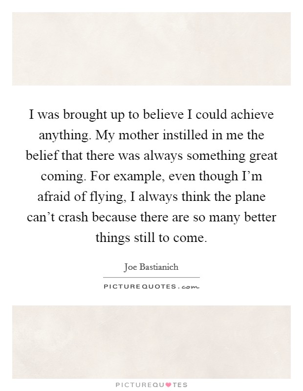 I was brought up to believe I could achieve anything. My mother instilled in me the belief that there was always something great coming. For example, even though I'm afraid of flying, I always think the plane can't crash because there are so many better things still to come. Picture Quote #1