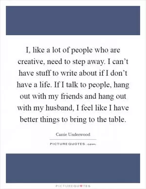 I, like a lot of people who are creative, need to step away. I can’t have stuff to write about if I don’t have a life. If I talk to people, hang out with my friends and hang out with my husband, I feel like I have better things to bring to the table Picture Quote #1