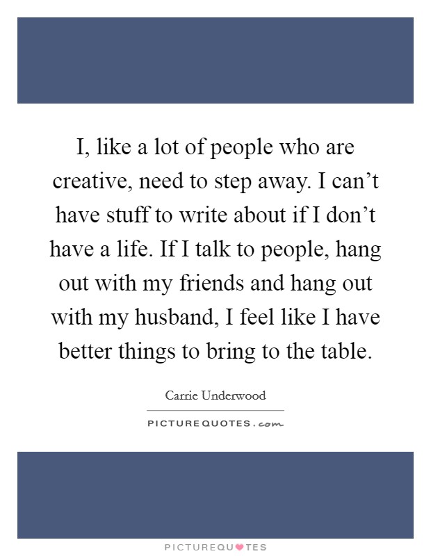 I, like a lot of people who are creative, need to step away. I can't have stuff to write about if I don't have a life. If I talk to people, hang out with my friends and hang out with my husband, I feel like I have better things to bring to the table. Picture Quote #1