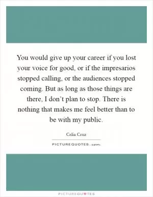 You would give up your career if you lost your voice for good, or if the impresarios stopped calling, or the audiences stopped coming. But as long as those things are there, I don’t plan to stop. There is nothing that makes me feel better than to be with my public Picture Quote #1