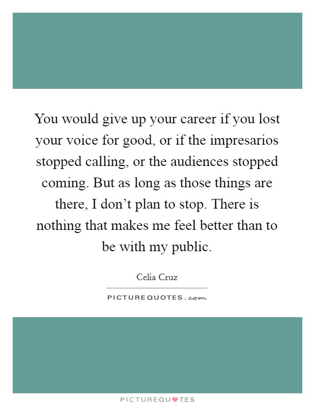 You would give up your career if you lost your voice for good, or if the impresarios stopped calling, or the audiences stopped coming. But as long as those things are there, I don't plan to stop. There is nothing that makes me feel better than to be with my public. Picture Quote #1