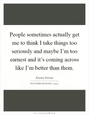 People sometimes actually get me to think I take things too seriously and maybe I’m too earnest and it’s coming across like I’m better than them Picture Quote #1