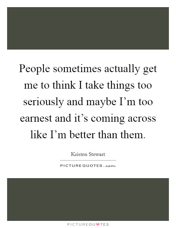 People sometimes actually get me to think I take things too seriously and maybe I'm too earnest and it's coming across like I'm better than them. Picture Quote #1