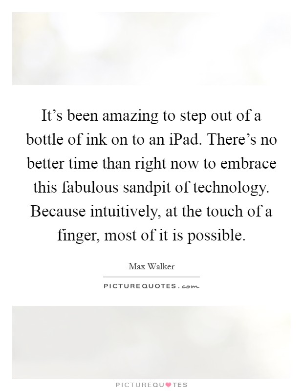 It's been amazing to step out of a bottle of ink on to an iPad. There's no better time than right now to embrace this fabulous sandpit of technology. Because intuitively, at the touch of a finger, most of it is possible. Picture Quote #1