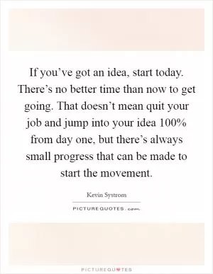 If you’ve got an idea, start today. There’s no better time than now to get going. That doesn’t mean quit your job and jump into your idea 100% from day one, but there’s always small progress that can be made to start the movement Picture Quote #1