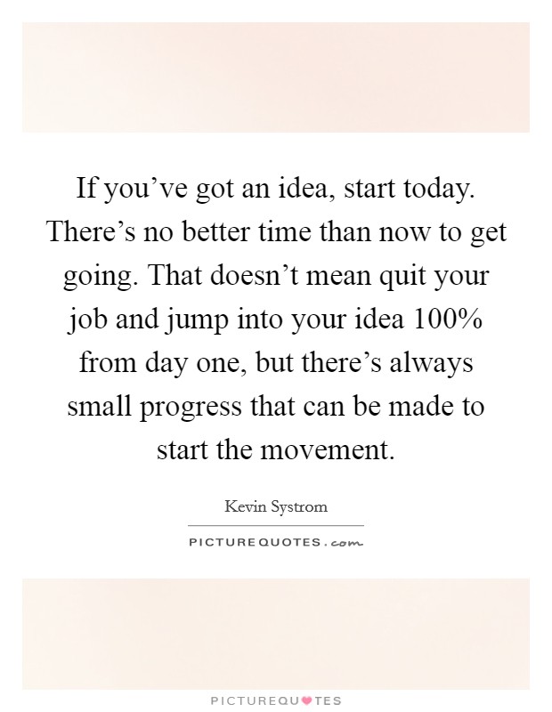 If you've got an idea, start today. There's no better time than now to get going. That doesn't mean quit your job and jump into your idea 100% from day one, but there's always small progress that can be made to start the movement. Picture Quote #1