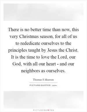 There is no better time than now, this very Christmas season, for all of us to rededicate ourselves to the principles taught by Jesus the Christ. It is the time to love the Lord, our God, with all our heart - and our neighbors as ourselves Picture Quote #1