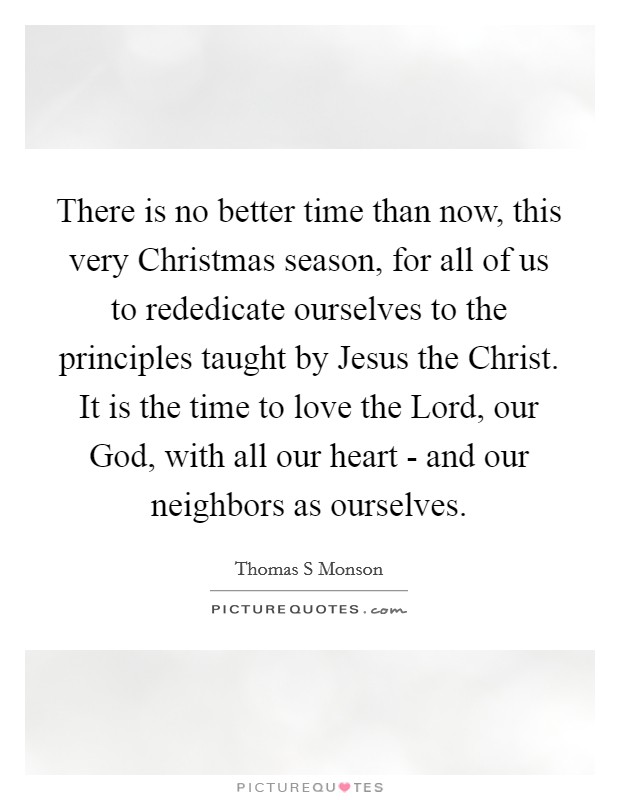 There is no better time than now, this very Christmas season, for all of us to rededicate ourselves to the principles taught by Jesus the Christ. It is the time to love the Lord, our God, with all our heart - and our neighbors as ourselves. Picture Quote #1