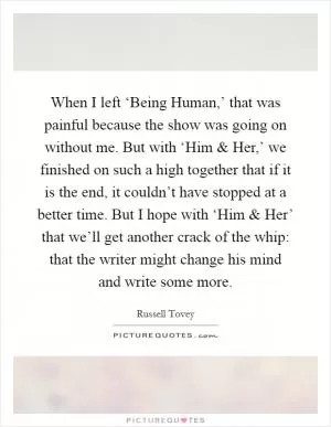 When I left ‘Being Human,’ that was painful because the show was going on without me. But with ‘Him and Her,’ we finished on such a high together that if it is the end, it couldn’t have stopped at a better time. But I hope with ‘Him and Her’ that we’ll get another crack of the whip: that the writer might change his mind and write some more Picture Quote #1