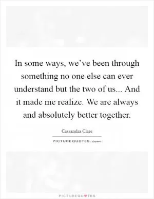 In some ways, we’ve been through something no one else can ever understand but the two of us... And it made me realize. We are always and absolutely better together Picture Quote #1