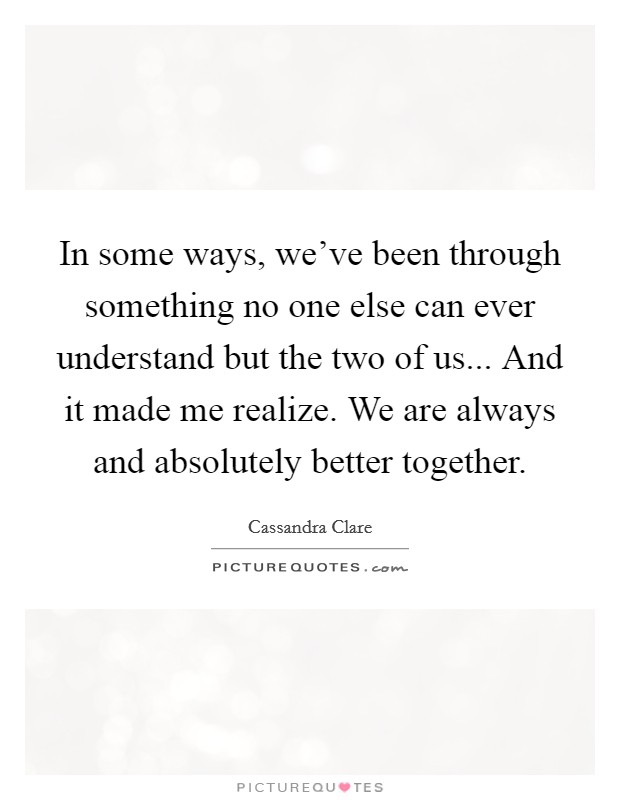 In some ways, we've been through something no one else can ever understand but the two of us... And it made me realize. We are always and absolutely better together. Picture Quote #1