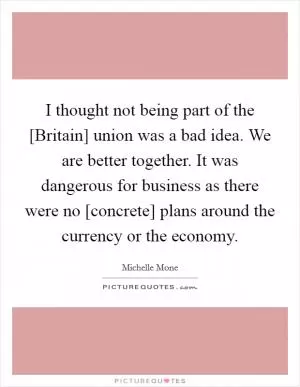 I thought not being part of the [Britain] union was a bad idea. We are better together. It was dangerous for business as there were no [concrete] plans around the currency or the economy Picture Quote #1