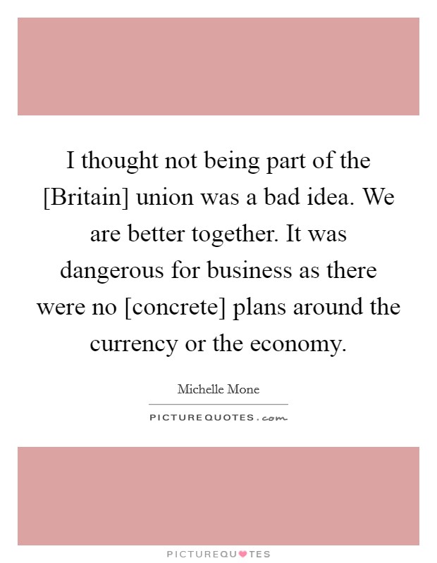 I thought not being part of the [Britain] union was a bad idea. We are better together. It was dangerous for business as there were no [concrete] plans around the currency or the economy. Picture Quote #1