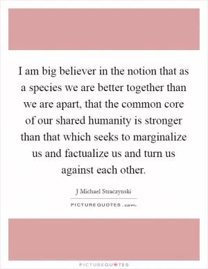 I am big believer in the notion that as a species we are better together than we are apart, that the common core of our shared humanity is stronger than that which seeks to marginalize us and factualize us and turn us against each other Picture Quote #1