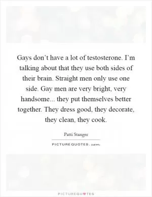 Gays don’t have a lot of testosterone. I’m talking about that they use both sides of their brain. Straight men only use one side. Gay men are very bright, very handsome... they put themselves better together. They dress good, they decorate, they clean, they cook Picture Quote #1