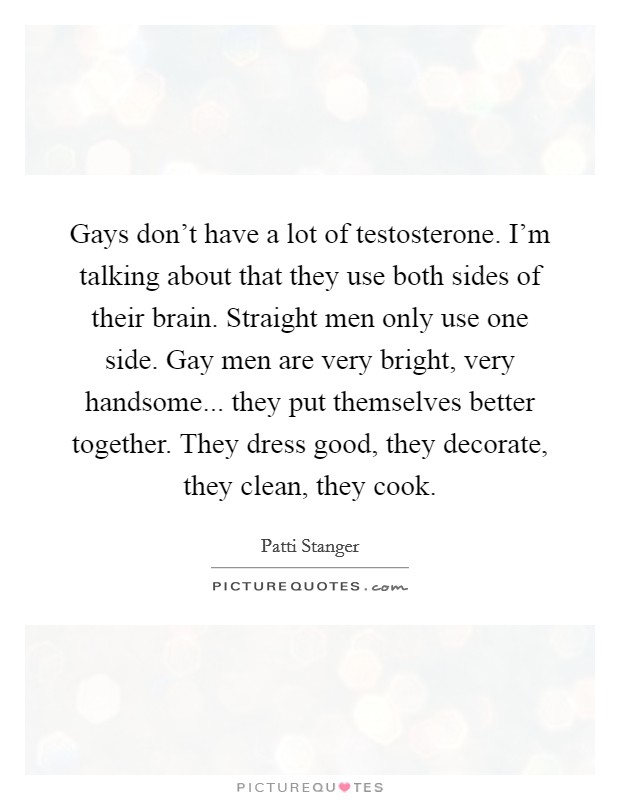 Gays don't have a lot of testosterone. I'm talking about that they use both sides of their brain. Straight men only use one side. Gay men are very bright, very handsome... they put themselves better together. They dress good, they decorate, they clean, they cook. Picture Quote #1