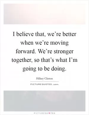 I believe that, we’re better when we’re moving forward. We’re stronger together, so that’s what I’m going to be doing Picture Quote #1