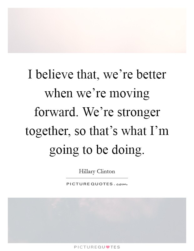 I believe that, we're better when we're moving forward. We're stronger together, so that's what I'm going to be doing. Picture Quote #1
