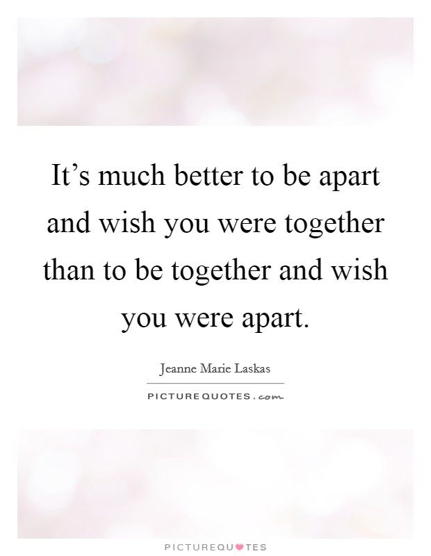It's much better to be apart and wish you were together than to be together and wish you were apart. Picture Quote #1