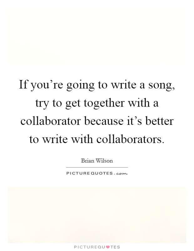 If you're going to write a song, try to get together with a collaborator because it's better to write with collaborators. Picture Quote #1